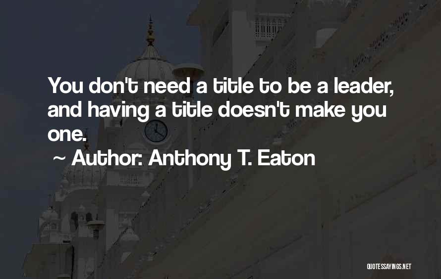 Anthony T. Eaton Quotes: You Don't Need A Title To Be A Leader, And Having A Title Doesn't Make You One.