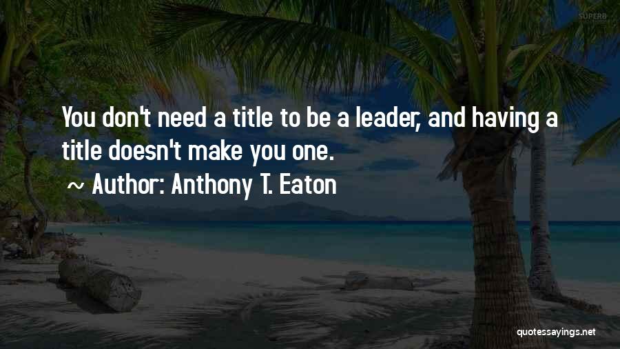 Anthony T. Eaton Quotes: You Don't Need A Title To Be A Leader, And Having A Title Doesn't Make You One.