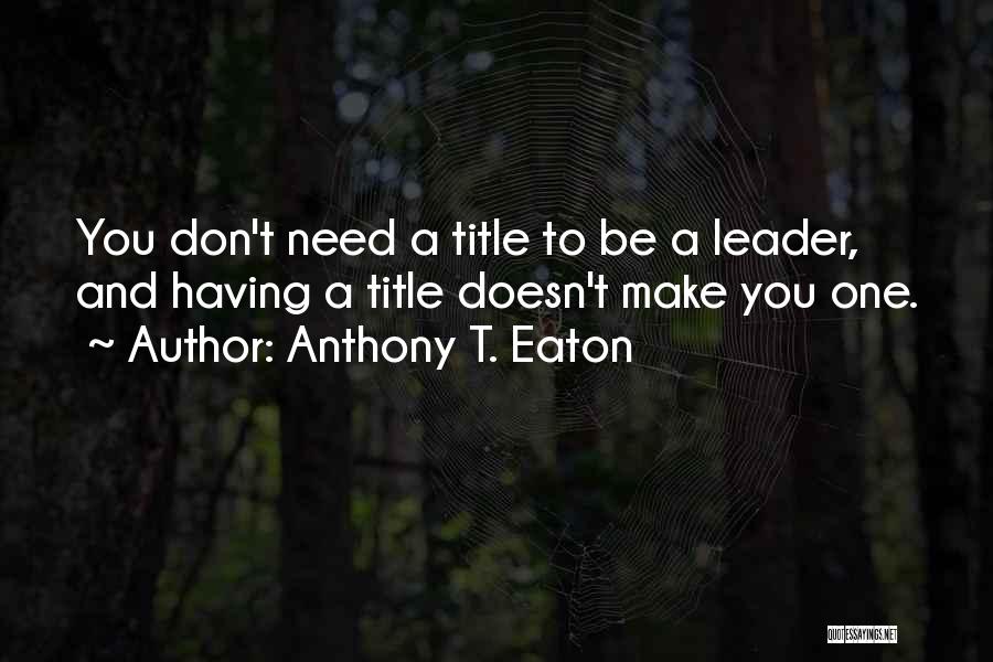 Anthony T. Eaton Quotes: You Don't Need A Title To Be A Leader, And Having A Title Doesn't Make You One.