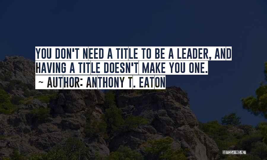 Anthony T. Eaton Quotes: You Don't Need A Title To Be A Leader, And Having A Title Doesn't Make You One.