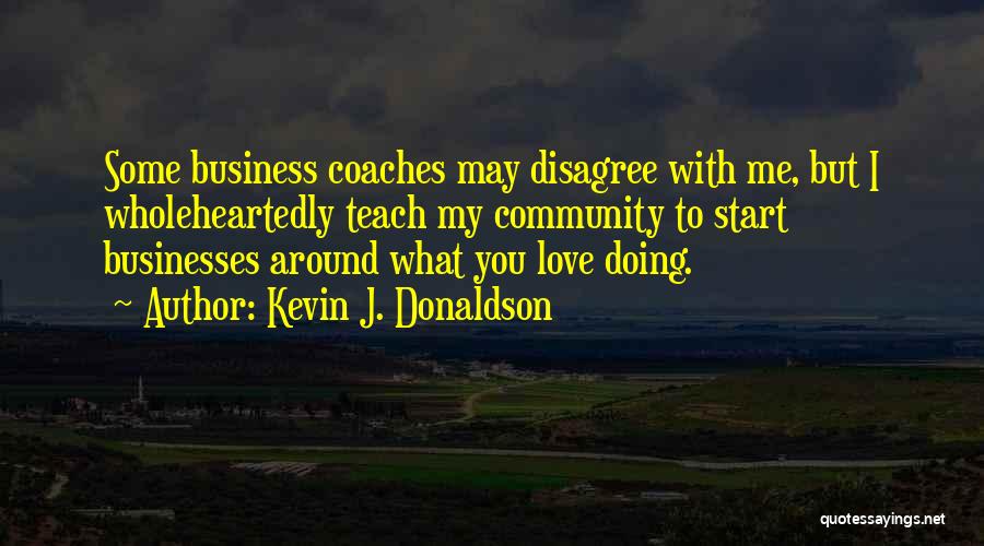 Kevin J. Donaldson Quotes: Some Business Coaches May Disagree With Me, But I Wholeheartedly Teach My Community To Start Businesses Around What You Love