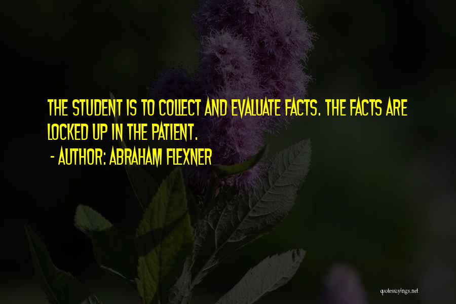 Abraham Flexner Quotes: The Student Is To Collect And Evaluate Facts. The Facts Are Locked Up In The Patient.