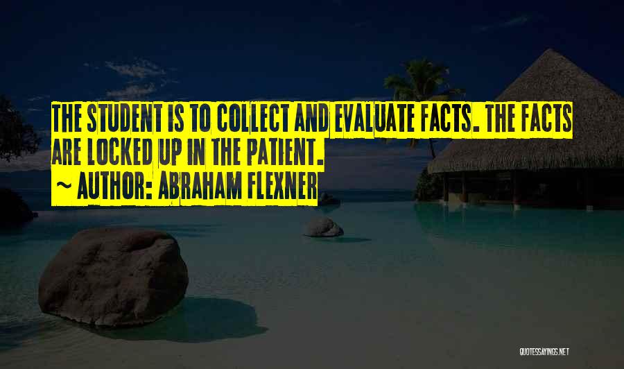 Abraham Flexner Quotes: The Student Is To Collect And Evaluate Facts. The Facts Are Locked Up In The Patient.