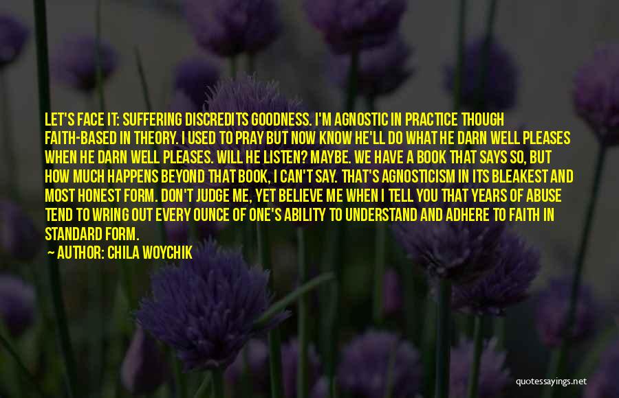 Chila Woychik Quotes: Let's Face It: Suffering Discredits Goodness. I'm Agnostic In Practice Though Faith-based In Theory. I Used To Pray But Now