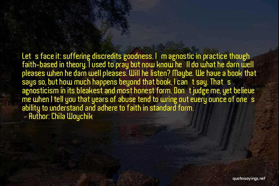 Chila Woychik Quotes: Let's Face It: Suffering Discredits Goodness. I'm Agnostic In Practice Though Faith-based In Theory. I Used To Pray But Now