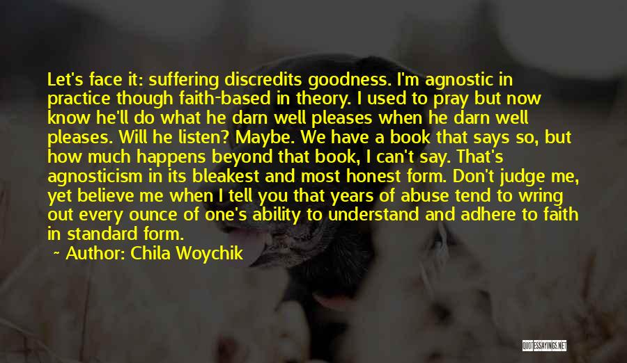 Chila Woychik Quotes: Let's Face It: Suffering Discredits Goodness. I'm Agnostic In Practice Though Faith-based In Theory. I Used To Pray But Now