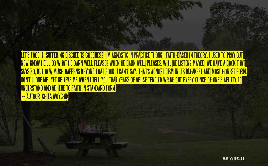 Chila Woychik Quotes: Let's Face It: Suffering Discredits Goodness. I'm Agnostic In Practice Though Faith-based In Theory. I Used To Pray But Now
