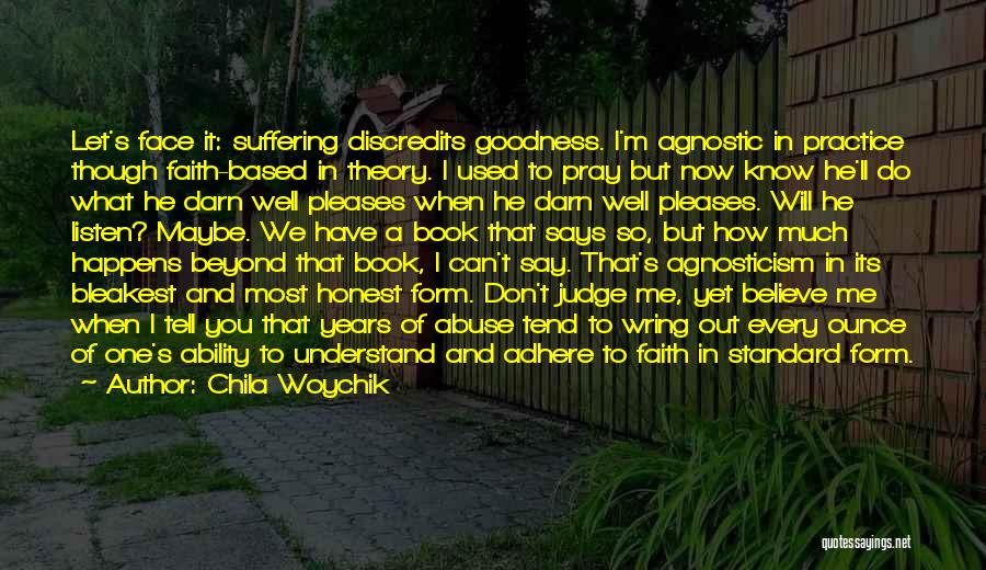 Chila Woychik Quotes: Let's Face It: Suffering Discredits Goodness. I'm Agnostic In Practice Though Faith-based In Theory. I Used To Pray But Now