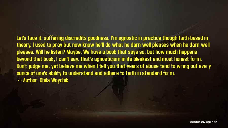 Chila Woychik Quotes: Let's Face It: Suffering Discredits Goodness. I'm Agnostic In Practice Though Faith-based In Theory. I Used To Pray But Now