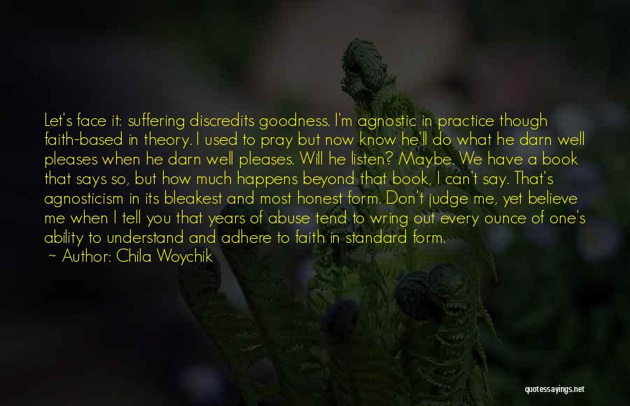 Chila Woychik Quotes: Let's Face It: Suffering Discredits Goodness. I'm Agnostic In Practice Though Faith-based In Theory. I Used To Pray But Now