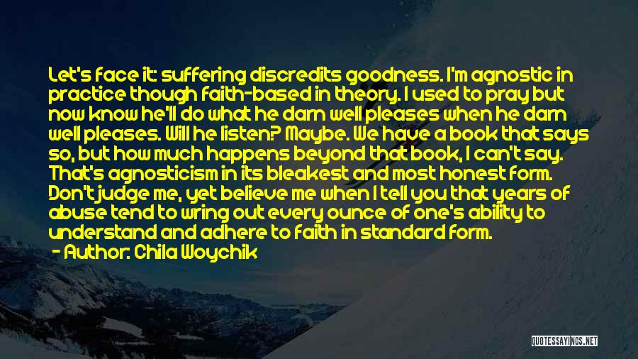 Chila Woychik Quotes: Let's Face It: Suffering Discredits Goodness. I'm Agnostic In Practice Though Faith-based In Theory. I Used To Pray But Now