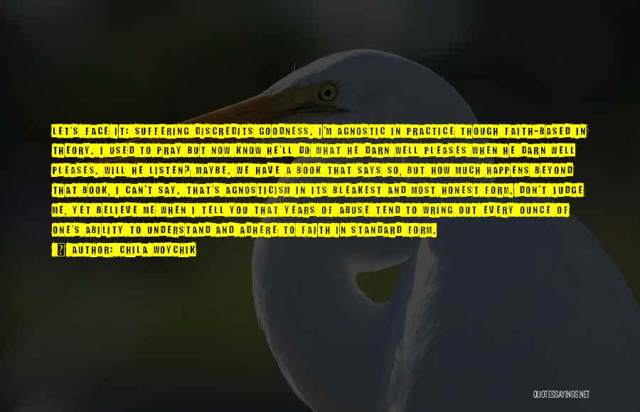 Chila Woychik Quotes: Let's Face It: Suffering Discredits Goodness. I'm Agnostic In Practice Though Faith-based In Theory. I Used To Pray But Now