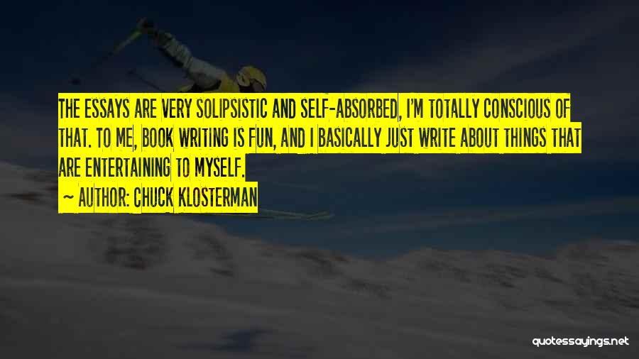 Chuck Klosterman Quotes: The Essays Are Very Solipsistic And Self-absorbed, I'm Totally Conscious Of That. To Me, Book Writing Is Fun, And I