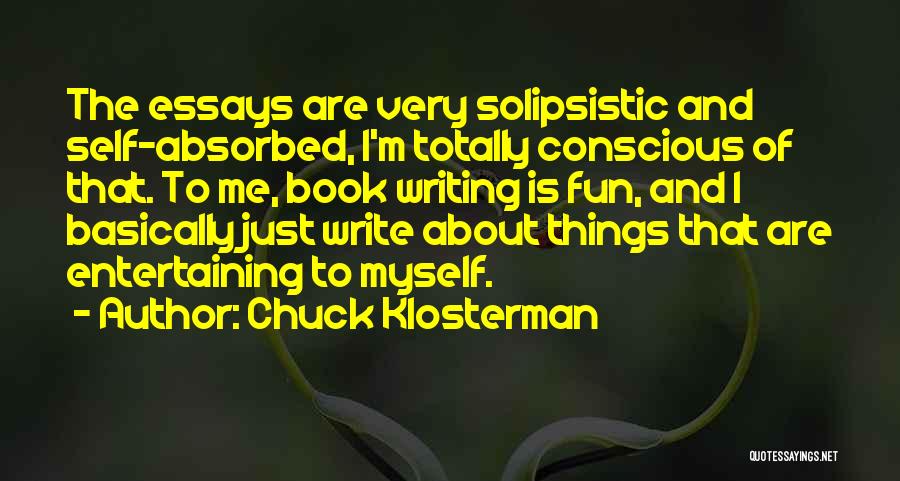 Chuck Klosterman Quotes: The Essays Are Very Solipsistic And Self-absorbed, I'm Totally Conscious Of That. To Me, Book Writing Is Fun, And I