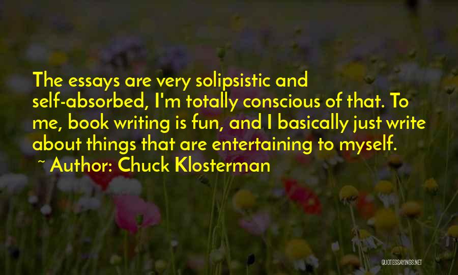 Chuck Klosterman Quotes: The Essays Are Very Solipsistic And Self-absorbed, I'm Totally Conscious Of That. To Me, Book Writing Is Fun, And I