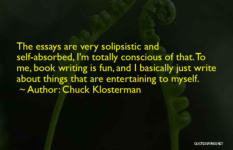 Chuck Klosterman Quotes: The Essays Are Very Solipsistic And Self-absorbed, I'm Totally Conscious Of That. To Me, Book Writing Is Fun, And I