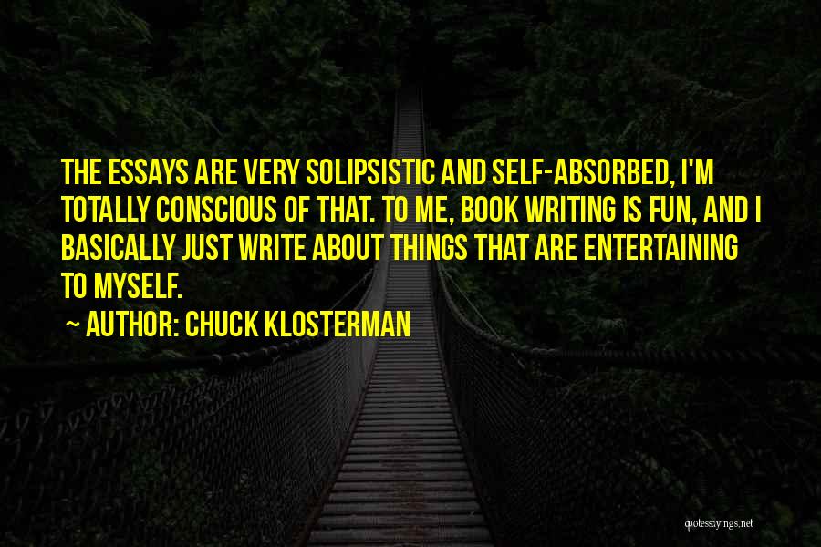 Chuck Klosterman Quotes: The Essays Are Very Solipsistic And Self-absorbed, I'm Totally Conscious Of That. To Me, Book Writing Is Fun, And I
