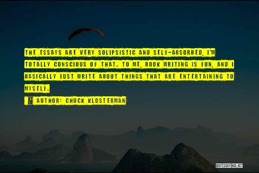 Chuck Klosterman Quotes: The Essays Are Very Solipsistic And Self-absorbed, I'm Totally Conscious Of That. To Me, Book Writing Is Fun, And I