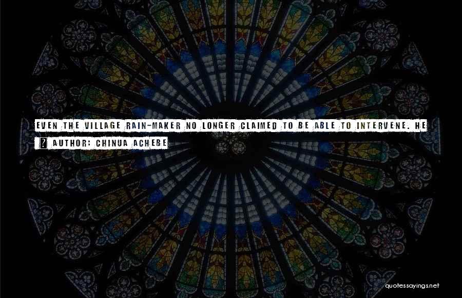 Chinua Achebe Quotes: Even The Village Rain-maker No Longer Claimed To Be Able To Intervene. He Could Not Stop The Rain Now, Just