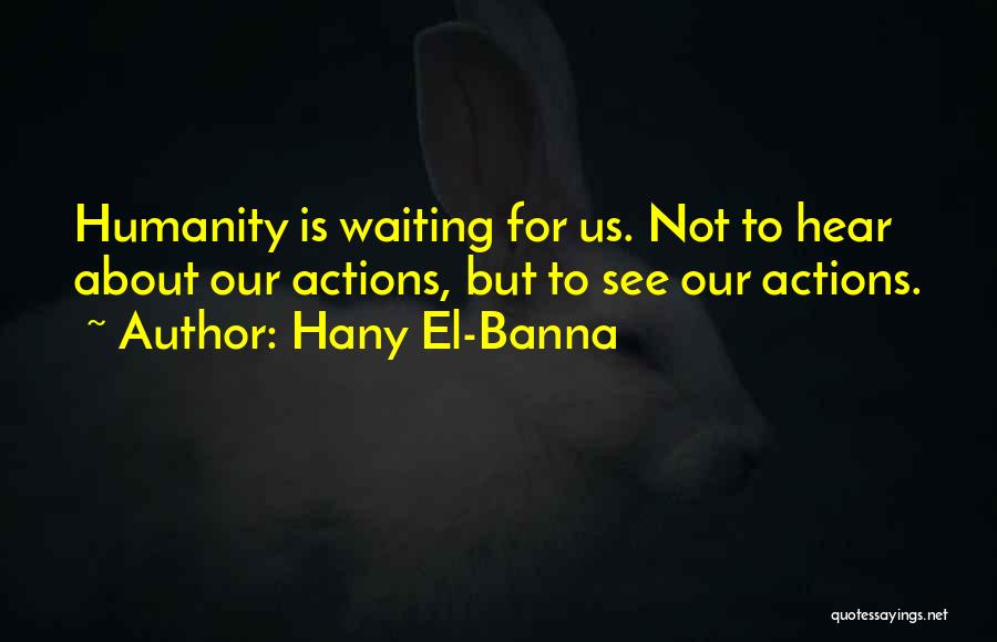 Hany El-Banna Quotes: Humanity Is Waiting For Us. Not To Hear About Our Actions, But To See Our Actions.