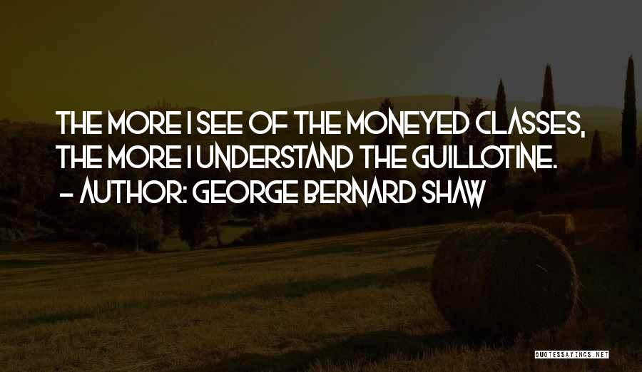 George Bernard Shaw Quotes: The More I See Of The Moneyed Classes, The More I Understand The Guillotine.