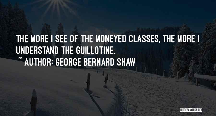 George Bernard Shaw Quotes: The More I See Of The Moneyed Classes, The More I Understand The Guillotine.