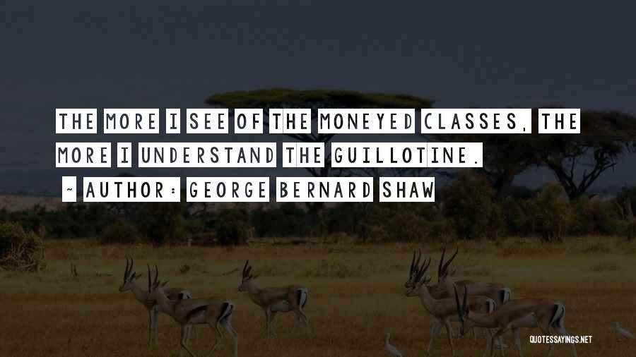 George Bernard Shaw Quotes: The More I See Of The Moneyed Classes, The More I Understand The Guillotine.