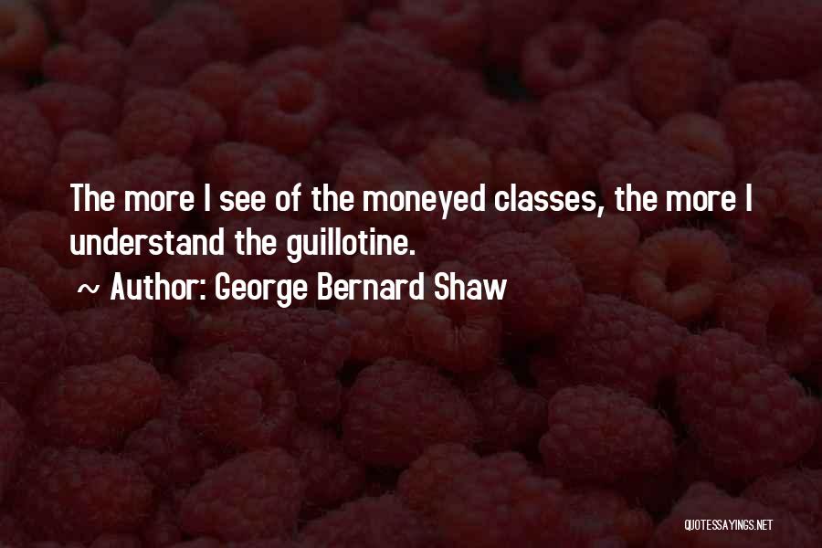George Bernard Shaw Quotes: The More I See Of The Moneyed Classes, The More I Understand The Guillotine.