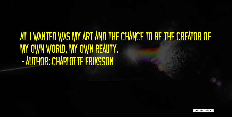 Charlotte Eriksson Quotes: All I Wanted Was My Art And The Chance To Be The Creator Of My Own World, My Own Reality.