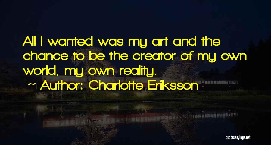 Charlotte Eriksson Quotes: All I Wanted Was My Art And The Chance To Be The Creator Of My Own World, My Own Reality.