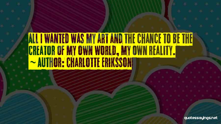 Charlotte Eriksson Quotes: All I Wanted Was My Art And The Chance To Be The Creator Of My Own World, My Own Reality.