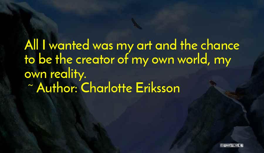 Charlotte Eriksson Quotes: All I Wanted Was My Art And The Chance To Be The Creator Of My Own World, My Own Reality.