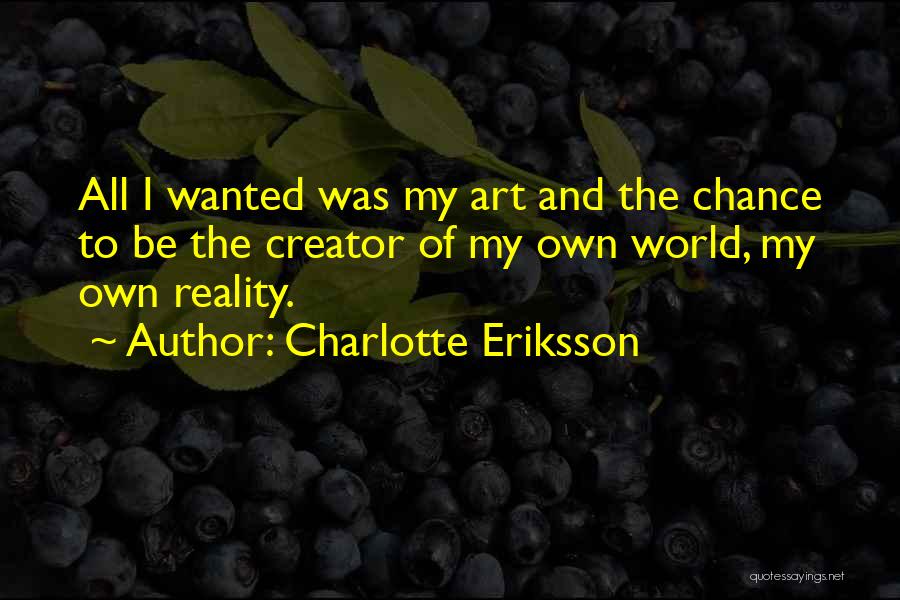 Charlotte Eriksson Quotes: All I Wanted Was My Art And The Chance To Be The Creator Of My Own World, My Own Reality.