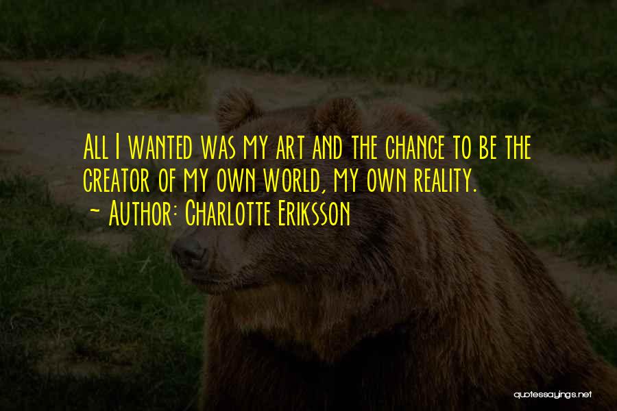 Charlotte Eriksson Quotes: All I Wanted Was My Art And The Chance To Be The Creator Of My Own World, My Own Reality.