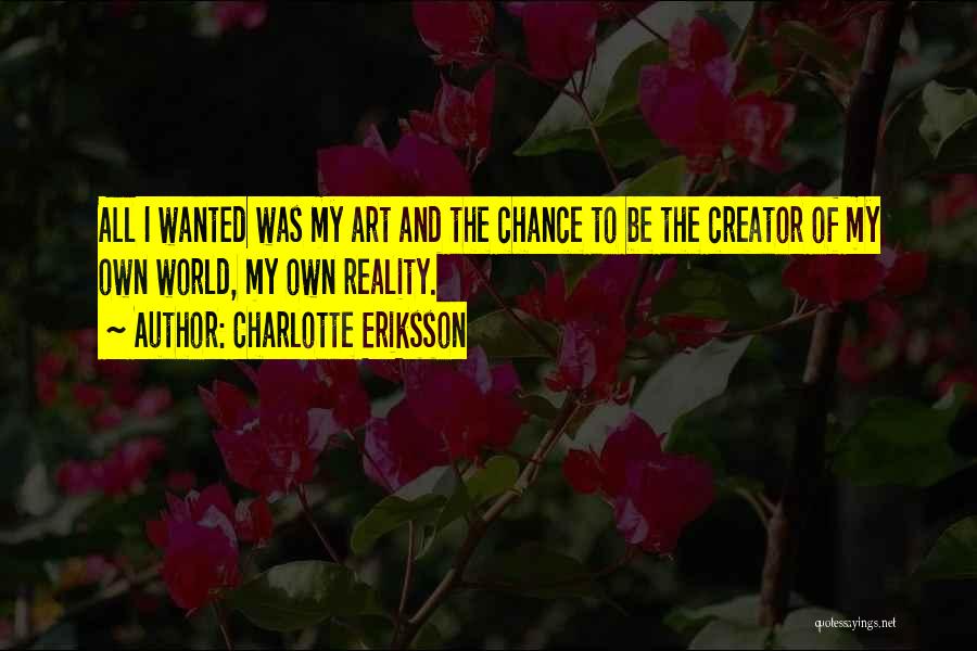 Charlotte Eriksson Quotes: All I Wanted Was My Art And The Chance To Be The Creator Of My Own World, My Own Reality.