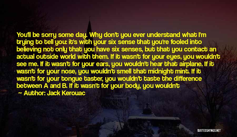 Jack Kerouac Quotes: You'll Be Sorry Some Day. Why Don't You Ever Understand What I'm Trying To Tell You: It's With Your Six