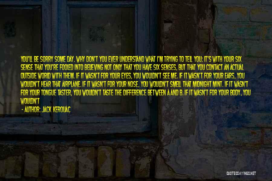 Jack Kerouac Quotes: You'll Be Sorry Some Day. Why Don't You Ever Understand What I'm Trying To Tell You: It's With Your Six