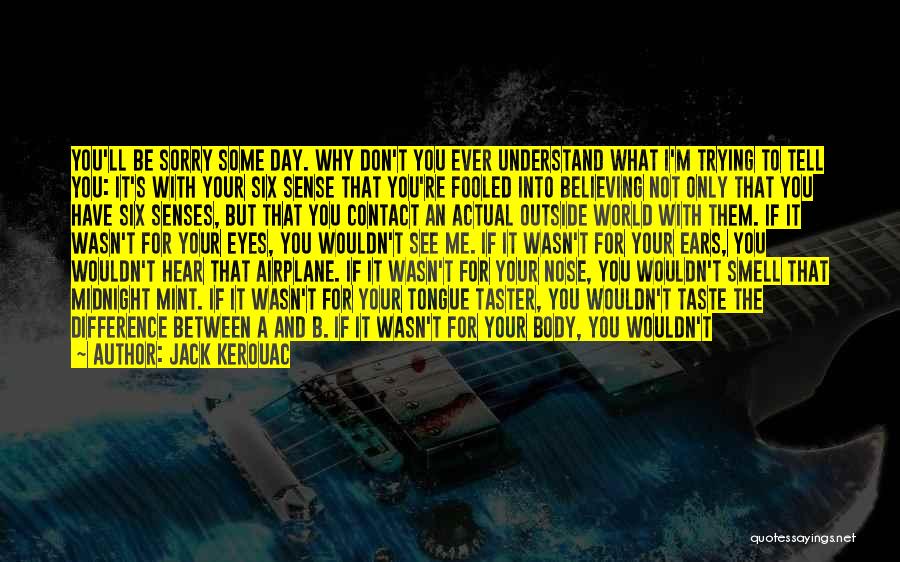 Jack Kerouac Quotes: You'll Be Sorry Some Day. Why Don't You Ever Understand What I'm Trying To Tell You: It's With Your Six