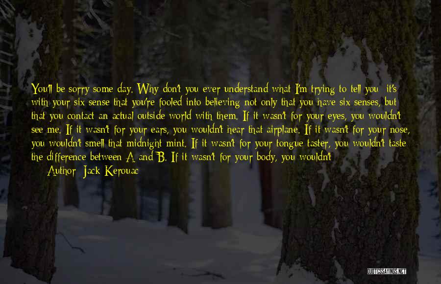 Jack Kerouac Quotes: You'll Be Sorry Some Day. Why Don't You Ever Understand What I'm Trying To Tell You: It's With Your Six