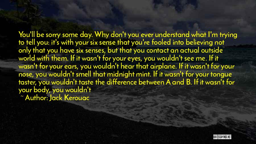 Jack Kerouac Quotes: You'll Be Sorry Some Day. Why Don't You Ever Understand What I'm Trying To Tell You: It's With Your Six