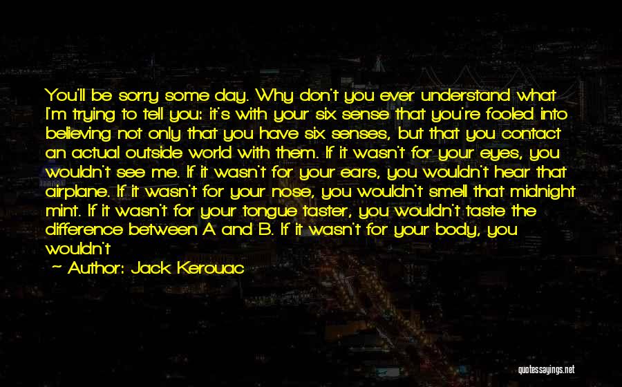 Jack Kerouac Quotes: You'll Be Sorry Some Day. Why Don't You Ever Understand What I'm Trying To Tell You: It's With Your Six