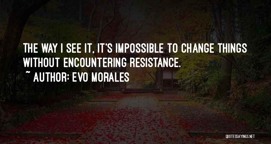 Evo Morales Quotes: The Way I See It, It's Impossible To Change Things Without Encountering Resistance.