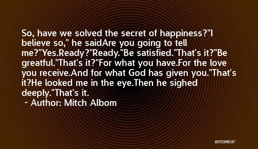 Mitch Albom Quotes: So, Have We Solved The Secret Of Happiness?i Believe So, He Saidare You Going To Tell Me?yes.ready?ready.be Satisfied.that's It?be Greatful.that's