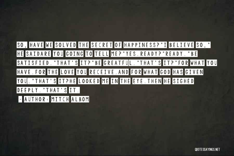 Mitch Albom Quotes: So, Have We Solved The Secret Of Happiness?i Believe So, He Saidare You Going To Tell Me?yes.ready?ready.be Satisfied.that's It?be Greatful.that's
