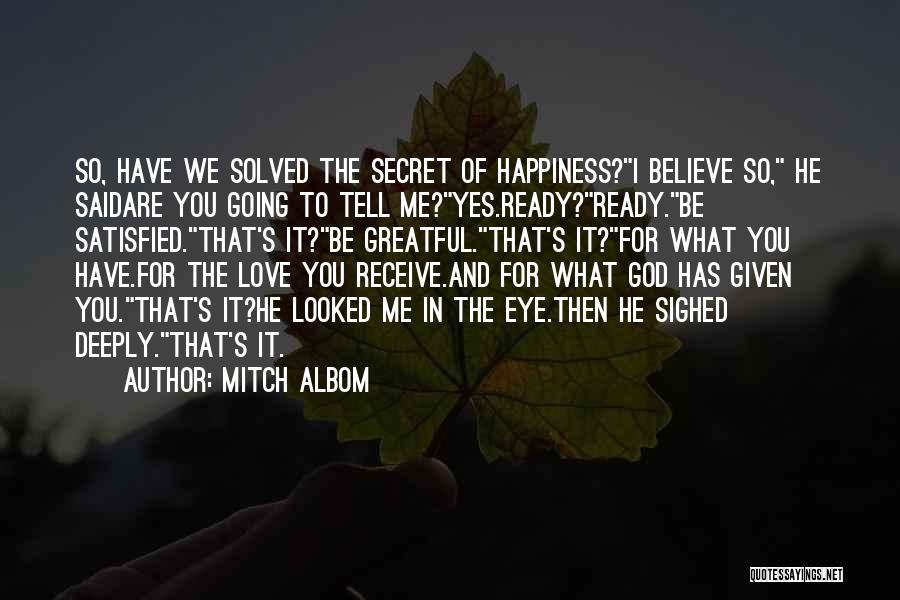 Mitch Albom Quotes: So, Have We Solved The Secret Of Happiness?i Believe So, He Saidare You Going To Tell Me?yes.ready?ready.be Satisfied.that's It?be Greatful.that's