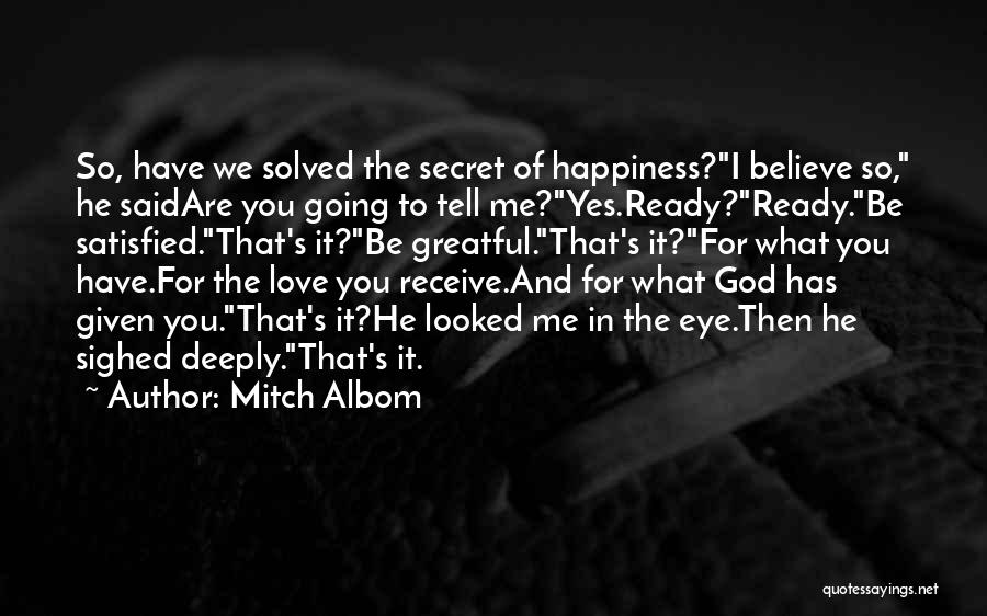 Mitch Albom Quotes: So, Have We Solved The Secret Of Happiness?i Believe So, He Saidare You Going To Tell Me?yes.ready?ready.be Satisfied.that's It?be Greatful.that's