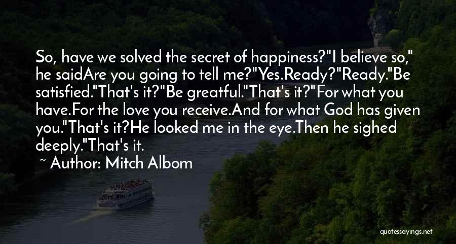 Mitch Albom Quotes: So, Have We Solved The Secret Of Happiness?i Believe So, He Saidare You Going To Tell Me?yes.ready?ready.be Satisfied.that's It?be Greatful.that's