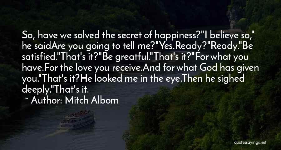 Mitch Albom Quotes: So, Have We Solved The Secret Of Happiness?i Believe So, He Saidare You Going To Tell Me?yes.ready?ready.be Satisfied.that's It?be Greatful.that's