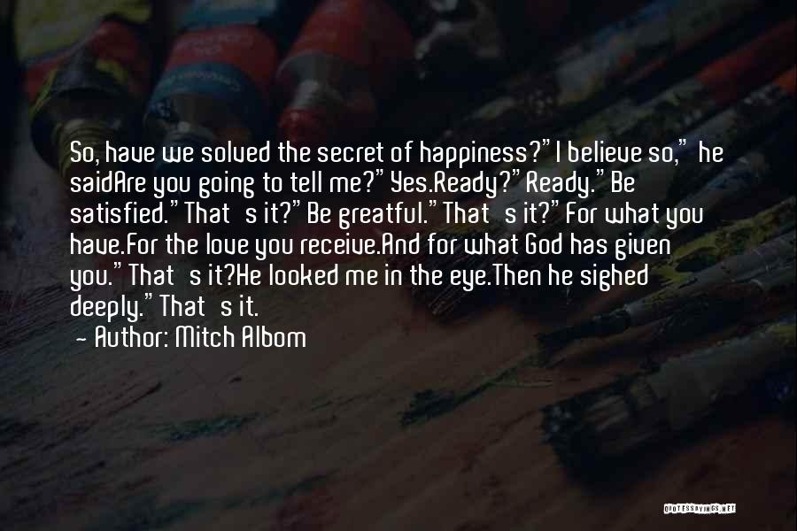 Mitch Albom Quotes: So, Have We Solved The Secret Of Happiness?i Believe So, He Saidare You Going To Tell Me?yes.ready?ready.be Satisfied.that's It?be Greatful.that's