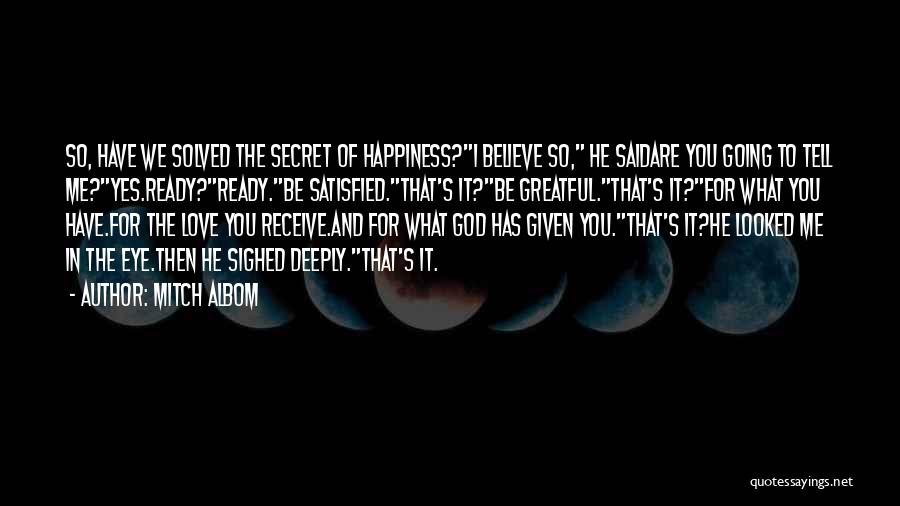 Mitch Albom Quotes: So, Have We Solved The Secret Of Happiness?i Believe So, He Saidare You Going To Tell Me?yes.ready?ready.be Satisfied.that's It?be Greatful.that's